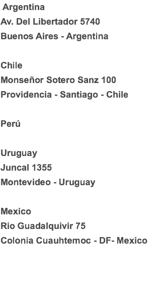  Argentina
Av. Del Libertador 5740 Buenos Aires - Argentina Chile
Monseñor Sotero Sanz 100
Providencia - Santiago - Chile Perú Uruguay
Juncal 1355
Montevideo - Uruguay Mexico
Rio Guadalquivir 75
Colonia Cuauhtemoc - DF- Mexico